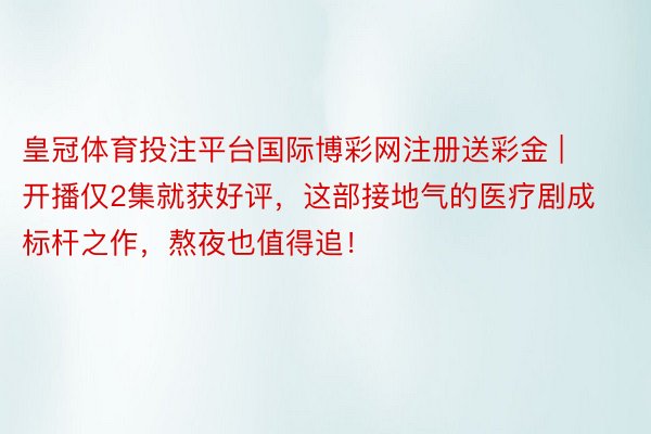 皇冠体育投注平台国际博彩网注册送彩金 | 开播仅2集就获好评，这部接地气的医疗剧成标杆之作，熬夜也值得追！