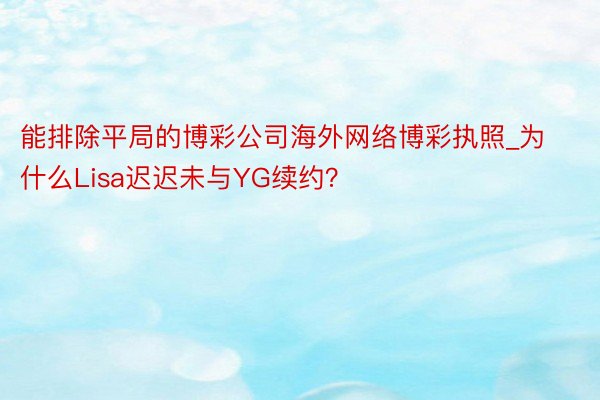 能排除平局的博彩公司海外网络博彩执照_为什么Lisa迟迟未与YG续约？