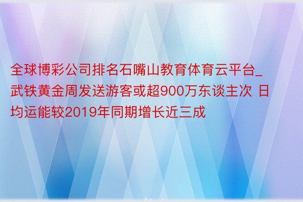 全球博彩公司排名石嘴山教育体育云平台_武铁黄金周发送游客或超900万东谈主次 日均运能较2019年同期增长近三成