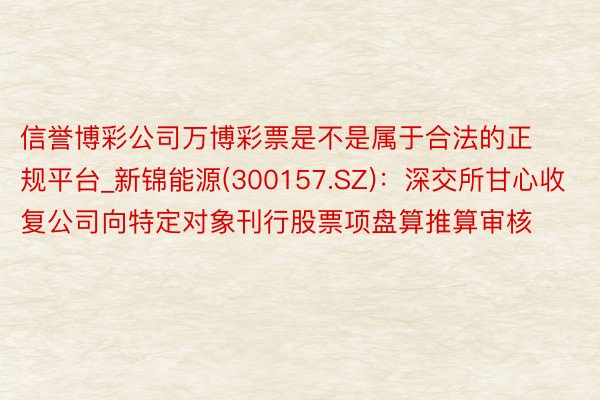 信誉博彩公司万博彩票是不是属于合法的正规平台_新锦能源(300157.SZ)：深交所甘心收复公司向特定对象刊行股票项盘算推算审核