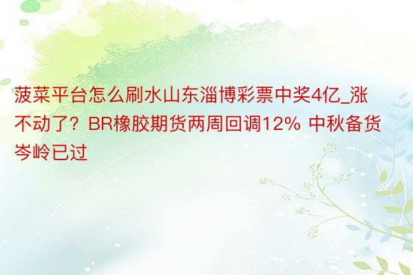菠菜平台怎么刷水山东淄博彩票中奖4亿_涨不动了?BR橡胶期货两周回调12% 中秋备货岑岭已过
