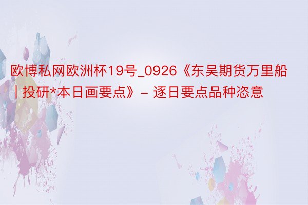 欧博私网欧洲杯19号_0926《东吴期货万里船 | 投研*本日画要点》- 逐日要点品种恣意