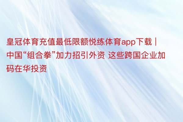 皇冠体育充值最低限额悦练体育app下载 | 中国“组合拳”加力招引外资 这些跨国企业加码在华投资