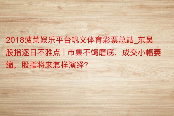 2018菠菜娱乐平台巩义体育彩票总站_东吴股指逐日不雅点 | 市集不竭磨底,成交小幅萎缩,股指将来怎样演绎?