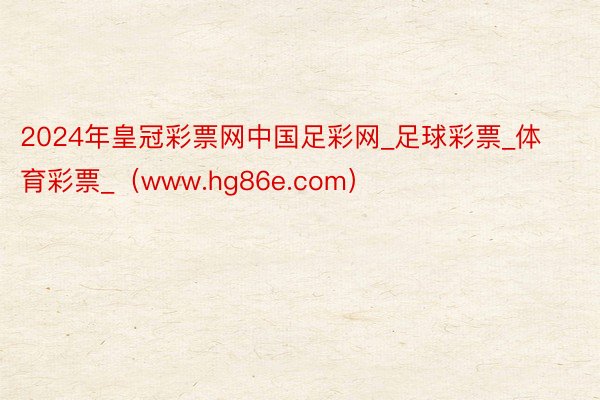2024年皇冠彩票网中国足彩网_足球彩票_体育彩票_(www.hg86e.com)